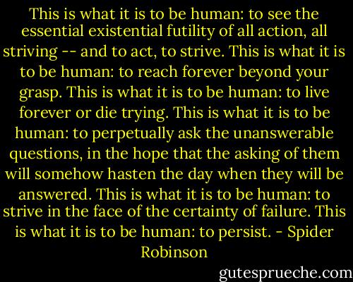 This is what it is to be human: to see the essential existential futility of all action, all striving -- and to act, to strive. This is what it is to be human: to reach forever beyond your grasp. This is what it is to be human: to live forever or die trying. This is what it is to be human: to perpetually ask the unanswerable questions, in the hope that the asking of them will somehow hasten the day when they will be answered. This is what it is to be human: to strive in the face of the certainty of failure. This is what it is to be human: to persist. - Spider Robinson