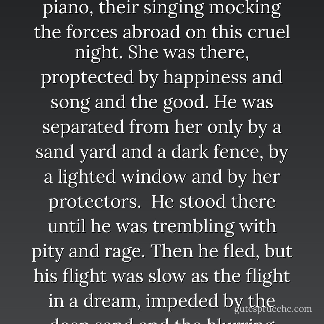 He scraped through the dark sand to the center house, two stories, both pouring bands of light into the fog. There was warmth and gaiety within, through the downstairs window he could see young people gathered around a piano, their singing mocking the forces abroad on this cruel night. She was there, proptected by happiness and song and the good. He was separated from her only by a sand yard and a dark fence, by a lighted window and by her protectors.<br /> He stood there until he was trembling with pity and rage. Then he fled, but his flight was slow as the flight in a dream, impeded by the deep sand and the blurring hands of the fog. He fled from the goodness of that home, and his hatred for Laurel throttled his brain. If she had come back to him, he would not be shut out, an outcast in a strange, cold world.  - Dorothy B. Hughes