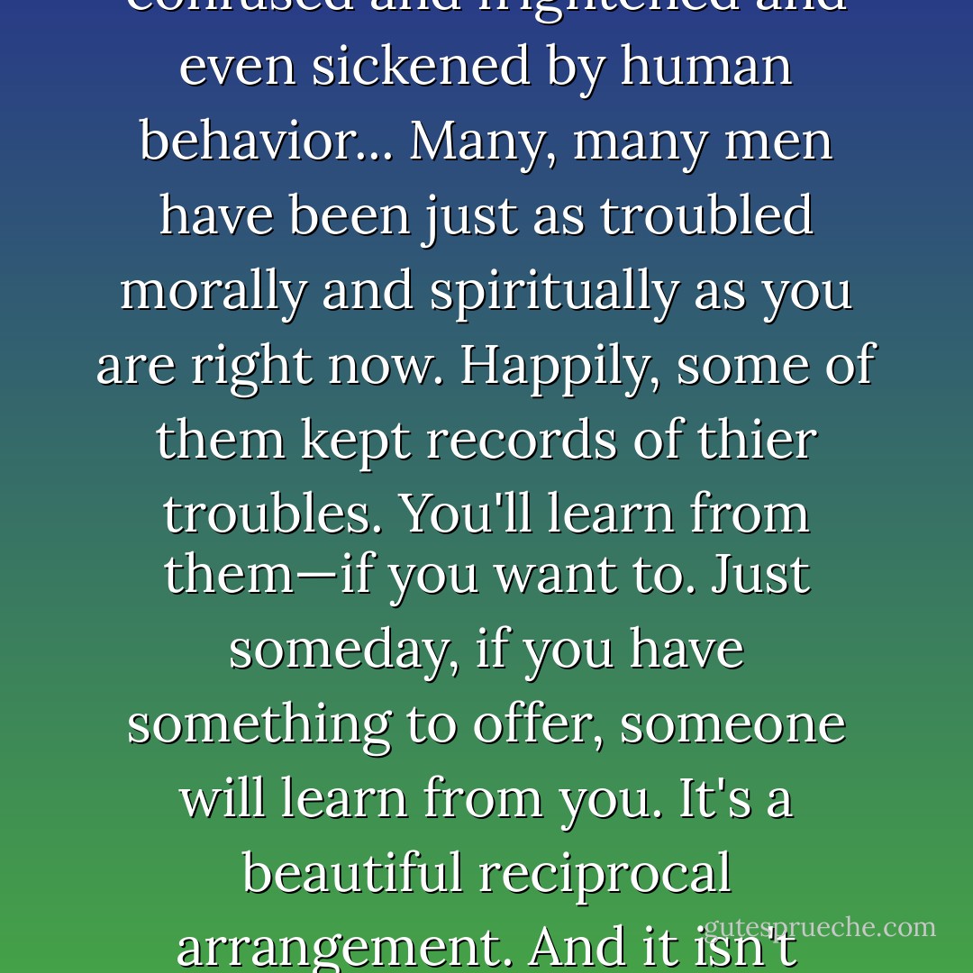 And I hate to tell you... but I think that once you have a fair idea where you want to go, your first move will be to apply yourself in a school. You'll have to. You're a student—whether the idea appeals to you or not. You're in love with knowledge. And I think you'll find, once... you get past all the Mr. Vinsons, you're going to start getting closer and closer—that is, if you want to, and if you look for it and wait for it—to the kind of information that will be very, very dear to your heart. Among other things, you'll find that you're not the first person who was ever confused and frightened and even sickened by human behavior... Many, many men have been just as troubled morally and spiritually as you are right now. Happily, some of them kept records of thier troubles. You'll learn from them—if you want to. Just someday, if you have something to offer, someone will learn from you. It's a beautiful reciprocal arrangement. And it isn't education. It's history. It's poetry... But I do say that educated and scholarly men, if they’re brilliant and creative to begin with—which, unfortunately, is rarely the case—tend to leave infinitely more valuable records behind them than men do who are merely brilliant and creative. They tend to express themselves more clearly, and they usually have a passion for following their thoughts through to the end. And—most important—nine times out of ten they have more humility than the unscholarly thinker. - J.D. Salinger