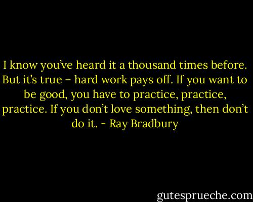 I know you’ve heard it a thousand times before. But it’s true – hard work pays off. If you want to be good, you have to practice, practice, practice. If you don’t love something, then don’t do it. - Ray Bradbury