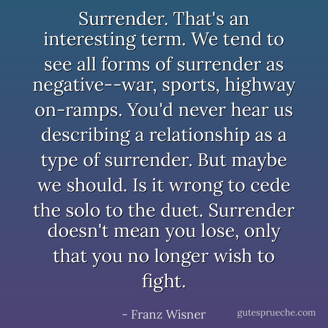 Surrender. That's an interesting term. We tend to see all forms of surrender as negative--war, sports, highway on-ramps. You'd never hear us describing a relationship as a type of surrender. But maybe we should. Is it wrong to cede the solo to the duet. Surrender doesn't mean you lose, only that you no longer wish to fight. - Franz Wisner