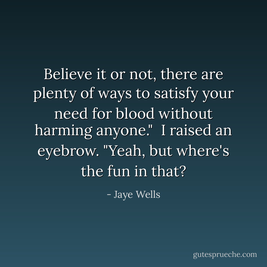 Believe it or not, there are plenty of ways to satisfy your need for blood without harming anyone."<br /><br />I raised an eyebrow. "Yeah, but where's the fun in that? - Jaye Wells