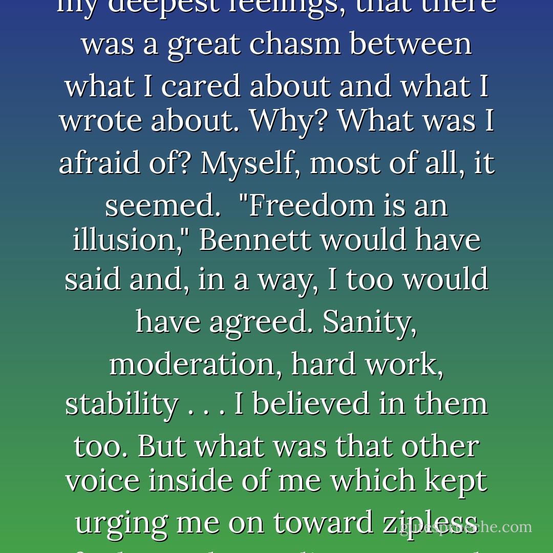 It took me <i>years</i> to learn to sit at my desk for more than two minutes at a time, to put up with the solitude and the terror of failure, and the godawful silence and the white paper. And now that I can take it . . . now that I can finally do it . . . I'm really raring to go. <br /><br />I was in my study writing. I was learning how to go down into myself and salvage bits and pieces of the past. I was learning how to sneak up on the unconscious and how to catch my seemingly random thoughts and fantasies. By closing me out of his world, Bennett had opened all sorts of worlds inside my own head. Gradually I began to realize that none of the subjects I wrote poems about engaged my deepest feelings, that there was a great chasm between what I cared about and what I wrote about. Why? What was I afraid of? Myself, most of all, it seemed.<br /><br />"Freedom is an illusion," Bennett would have said and, in a way, I too would have agreed. Sanity, moderation, hard work, stability . . . I believed in them too. But what was that other voice inside of me which kept urging me on toward zipless fucks, and speeding cars and endless wet kisses and guts full of danger? What was that other voice which kept calling me <i>coward!</i> and egging me on to burn my bridges, to swallow the poison in one gulp instead of drop by drop, to go down into the bottom of my fear and see if I could pull myself up? Was it a voice? Or was it a thump? Something even more primitive than speech. A kind of pounding in my gut which I had nicknamed my "hunger-thump." It was as if my stomach thought of itself as a heart. And no matter how I filled it—with men, with books, with food—it refused to be still. Unfillable—that's what I was. Nymphomania of the brain. Starvation of the heart. - Erica Jong