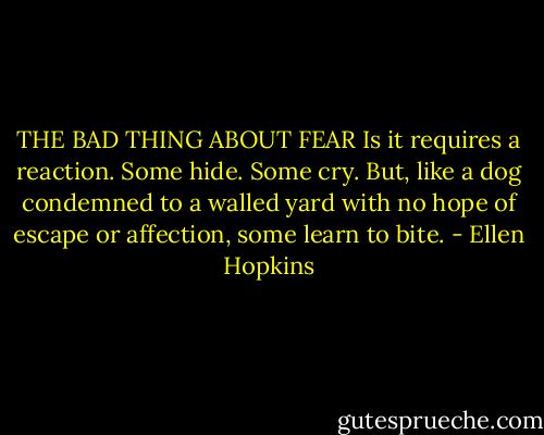 THE BAD THING ABOUT FEAR<br />Is it requires a reaction. Some hide.<br />Some cry. But, like a dog condemned<br />to a walled yard with no hope<br />of escape or affection, some learn<br />to bite. - Ellen Hopkins