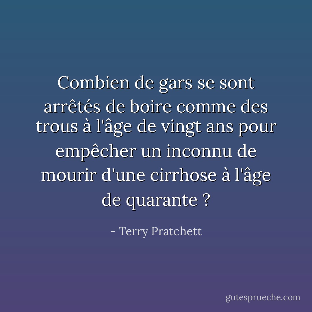 Combien de gars se sont arrêtés de boire comme des trous à l'âge de vingt ans pour empêcher un inconnu de mourir d'une cirrhose à l'âge de quarante ? - Terry Pratchett