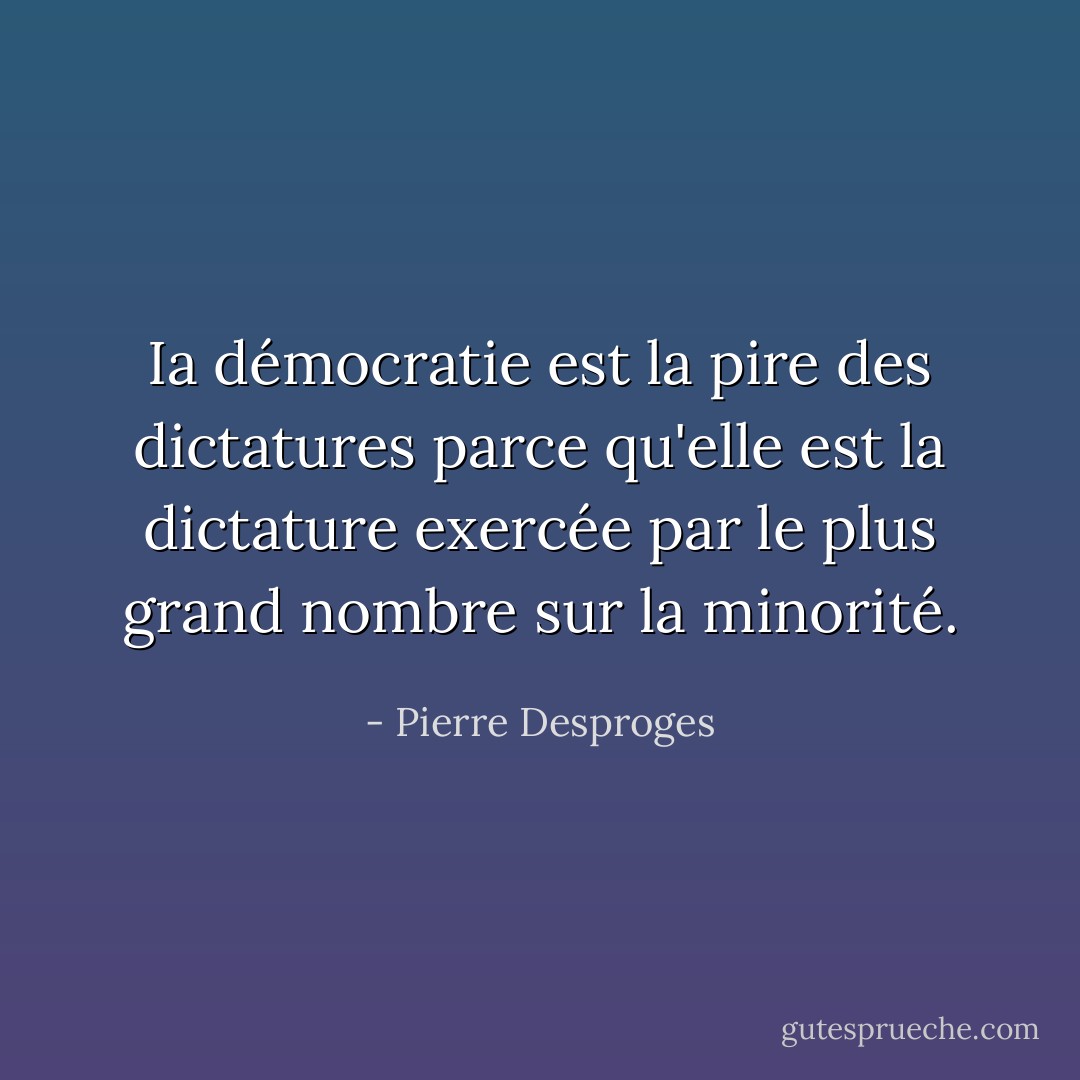 Ia démocratie est la pire des dictatures parce qu'elle est la dictature exercée par le plus grand nombre sur la minorité. - Pierre Desproges