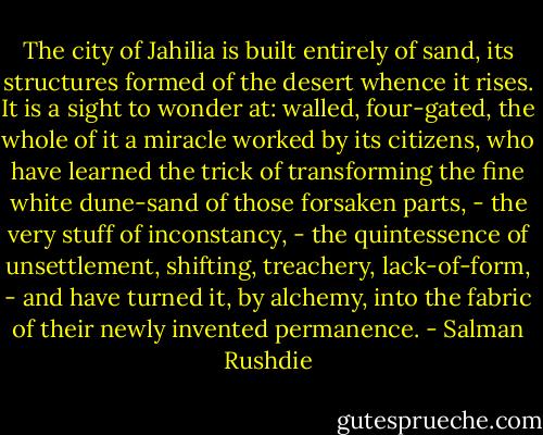 The city of Jahilia is built entirely of sand, its structures formed of the desert whence it rises. It is a sight to wonder at: walled, four-gated, the whole of it a miracle worked by its citizens, who have learned the trick of transforming the fine white dune-sand of those forsaken parts, - the very stuff of inconstancy, - the quintessence of unsettlement, shifting, treachery, lack-of-form, - and have turned it, by alchemy, into the fabric of their newly invented permanence. - Salman Rushdie