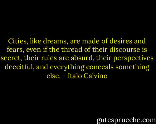 Cities, like dreams, are made of desires and fears, even if the thread of their discourse is secret, their rules are absurd, their perspectives deceitful, and everything conceals something else. - Italo Calvino