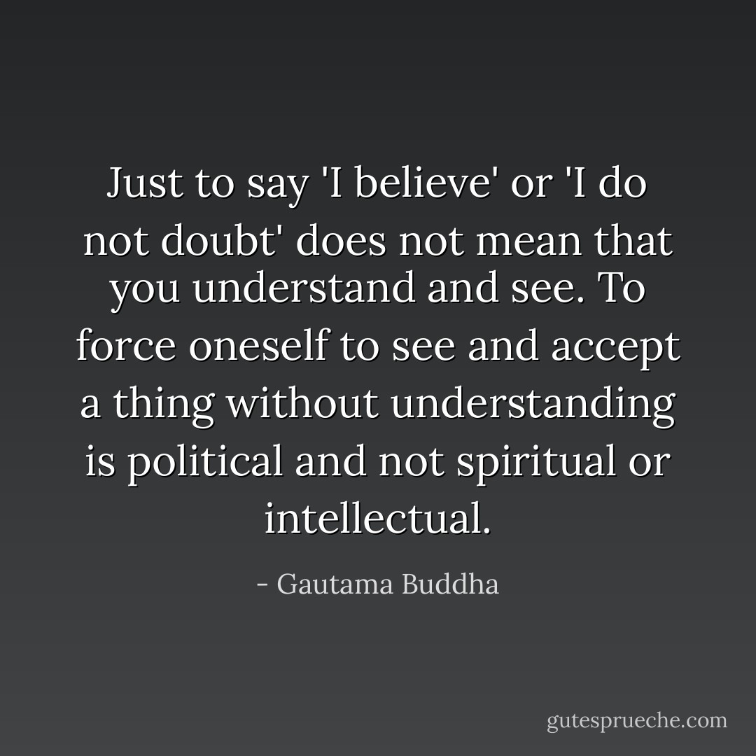Just to say 'I believe' or 'I do not doubt' does not mean that you understand and see. To force oneself to see and accept a thing without understanding is political and not spiritual or intellectual. - Gautama Buddha