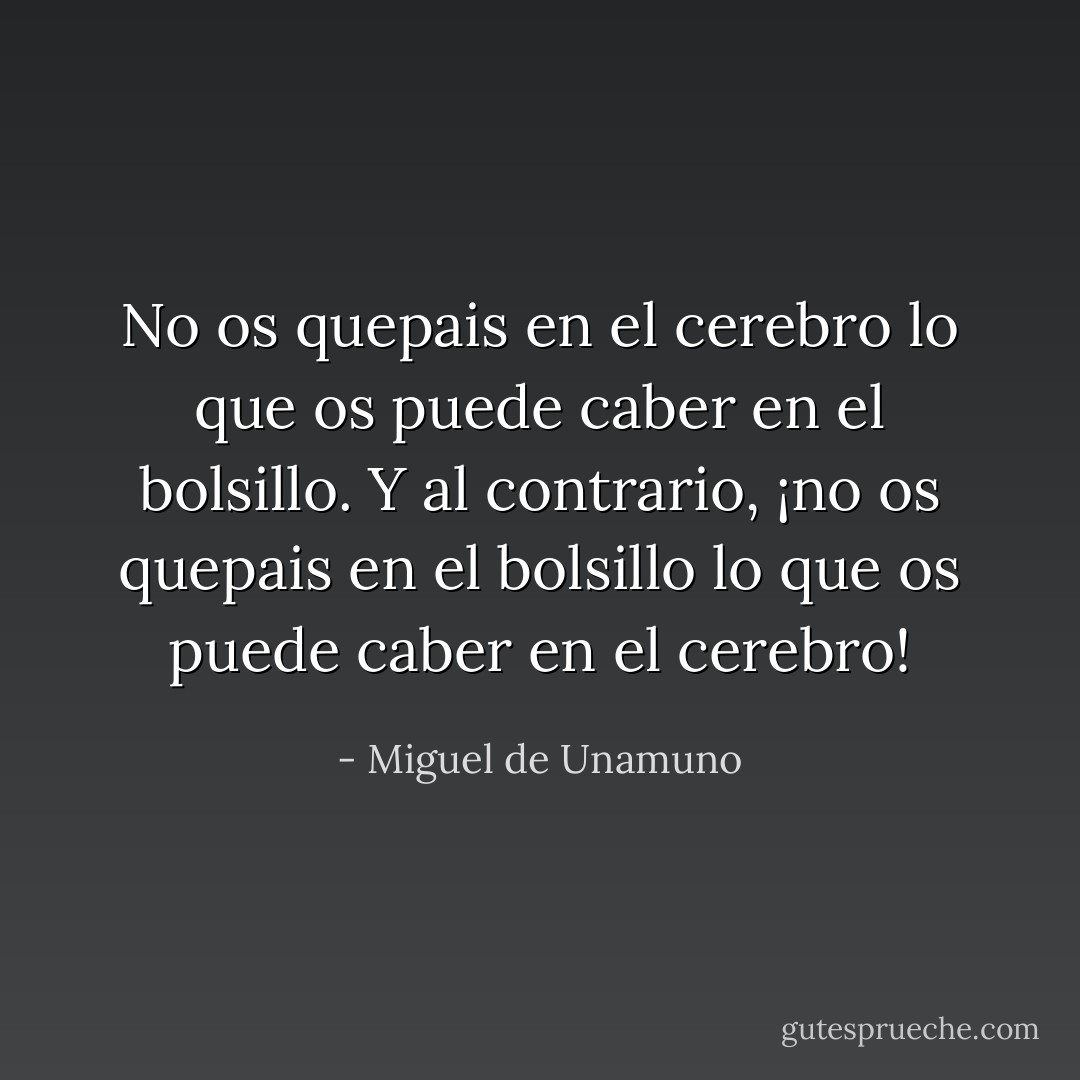 No os quepais en el cerebro lo que os puede caber en el bolsillo. Y al contrario, ¡no os quepais en el bolsillo lo que os puede caber en el cerebro! - Miguel de Unamuno