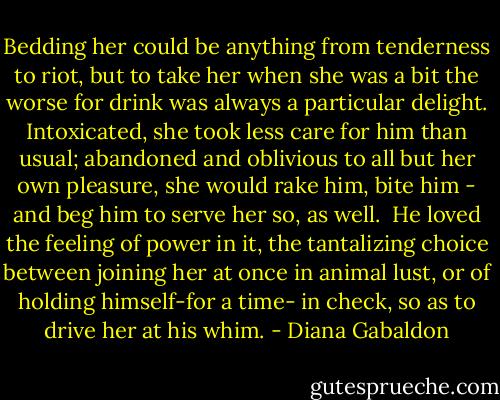 Bedding her could be anything from tenderness to riot, but to take her when she was a bit the worse for drink was always a particular delight.<br />Intoxicated, she took less care for him than usual; abandoned and oblivious to all but her own pleasure, she would rake him, bite him - and beg him to serve her so, as well. <br />He loved the feeling of power in it, the tantalizing choice between joining her at once in animal lust, or of holding himself-for a time- in check, so as to drive her at his whim. - Diana Gabaldon