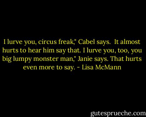 I lurve you, circus freak," Cabel says. <br />It almost hurts to hear him say that.<br />I lurve you, too, you big lumpy monster man," Janie says.<br />That hurts even more to say. - Lisa McMann