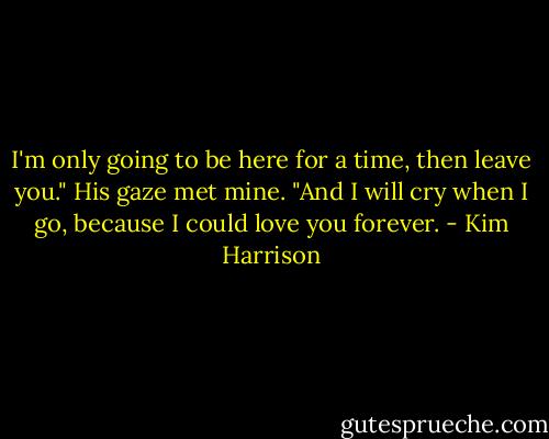 I'm only going to be here for a time, then leave you." His gaze met mine. "And I will cry when I go, because I could love you forever. - Kim Harrison