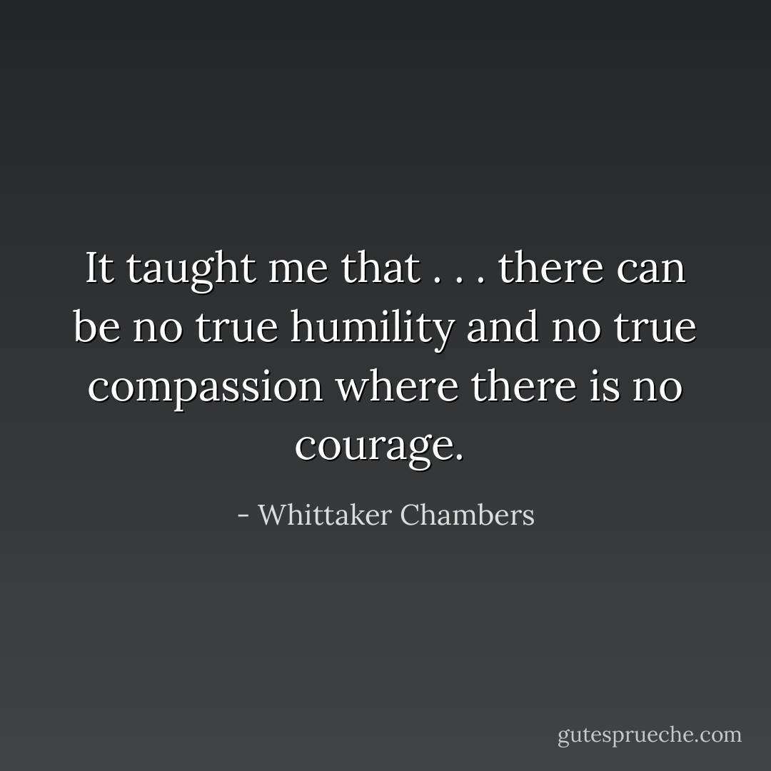 It taught me that . . . there can be no true humility and no true compassion where there is no courage.  - Whittaker Chambers