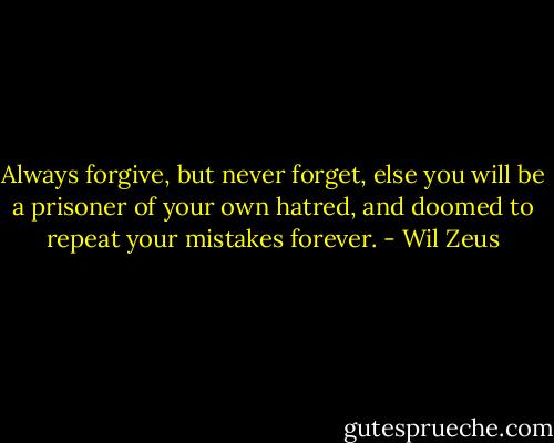 Always forgive, but never forget, else you will be a prisoner of your own hatred, and doomed to repeat your mistakes forever. - Wil Zeus