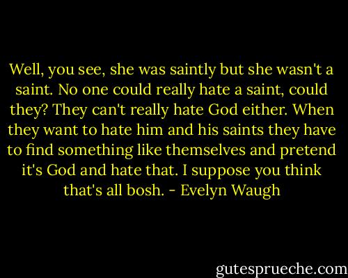 Well, you see, she was saintly but she wasn't a saint. No one could really hate a saint, could they? They can't really hate God either. When they want to hate him and his saints they have to find something like themselves and pretend it's God and hate that. I suppose you think that's all bosh. - Evelyn Waugh