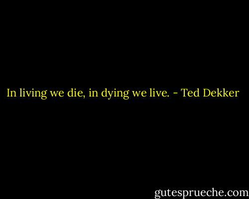 In living we die, in dying we live. - Ted Dekker