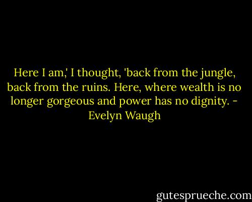 Here I am,' I thought, 'back from the jungle, back from the ruins. Here, where wealth is no longer gorgeous and power has no dignity. - Evelyn Waugh