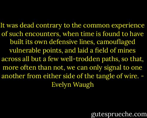 It was dead contrary to the common experience of such encounters, when time is found to have built its own defensive lines, camouflaged vulnerable points, and laid a field of mines across all but a few well-trodden paths, so that, more often than not, we can only signal to one another from either side of the tangle of wire. - Evelyn Waugh