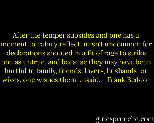 After the temper subsides and one has a moment to calmly reflect, it isn't uncommon for declarations shouted in a fit of rage to strike one as untrue, and because they may have been hurtful to family, friends, lovers, husbands, or wives, one wishes them unsaid. - Frank Beddor