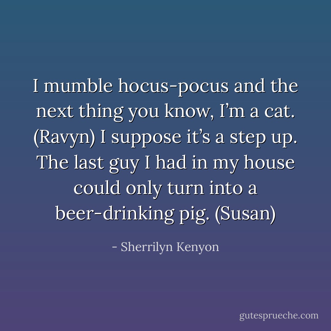 I mumble hocus-pocus and the next thing you know, I’m a cat. (Ravyn)<br />I suppose it’s a step up. The last guy I had in my house could only turn into a beer-drinking pig. (Susan) - Sherrilyn Kenyon