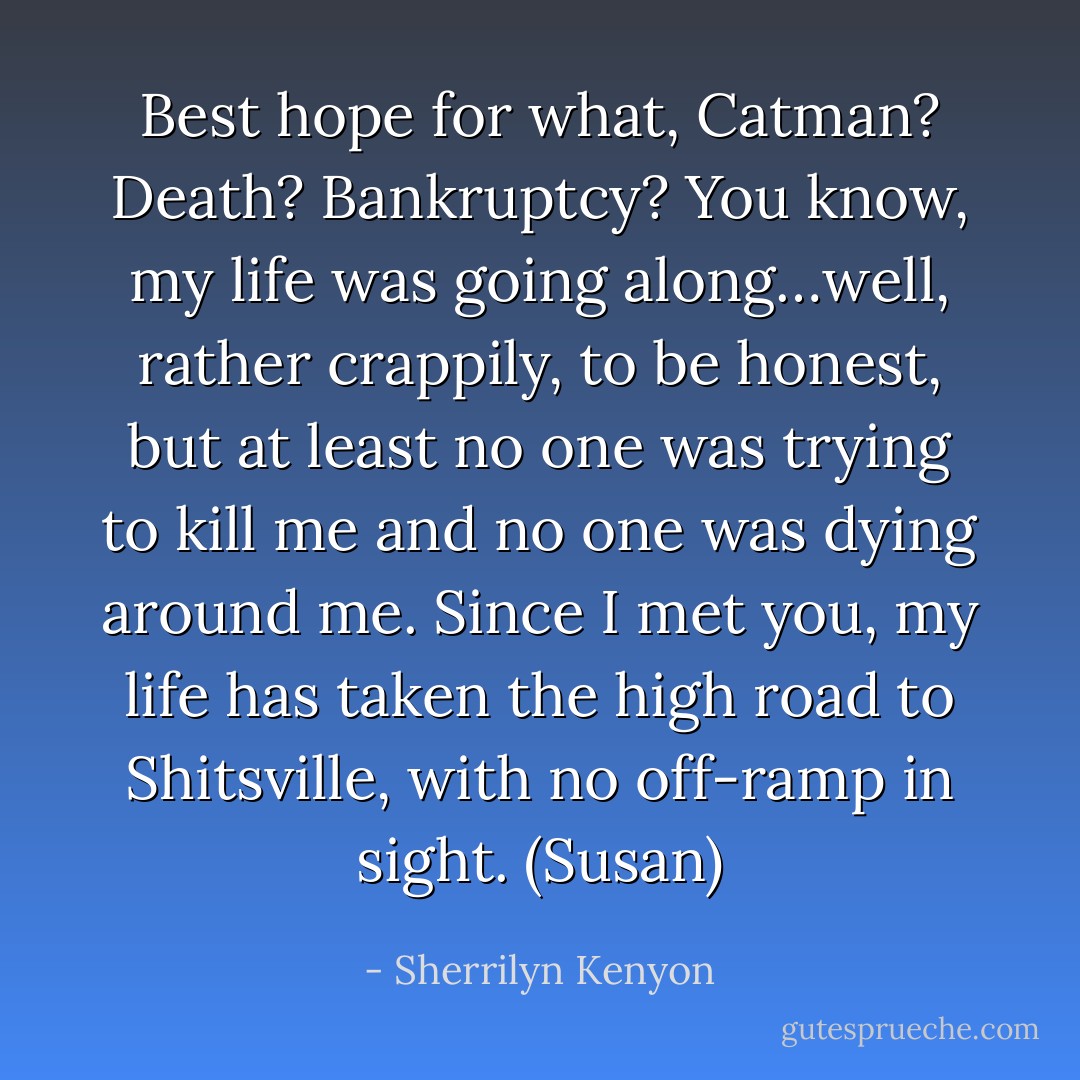 Best hope for what, Catman? Death? Bankruptcy? You know, my life was going along…well, rather crappily, to be honest, but at least no one was trying to kill me and no one was dying around me. Since I met you, my life has taken the high road to Shitsville, with no off-ramp in sight. (Susan) - Sherrilyn Kenyon