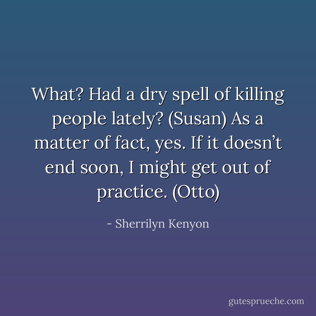 What? Had a dry spell of killing people lately? (Susan)<br />As a matter of fact, yes. If it doesn’t end soon, I might get out of practice. (Otto) - Sherrilyn Kenyon
