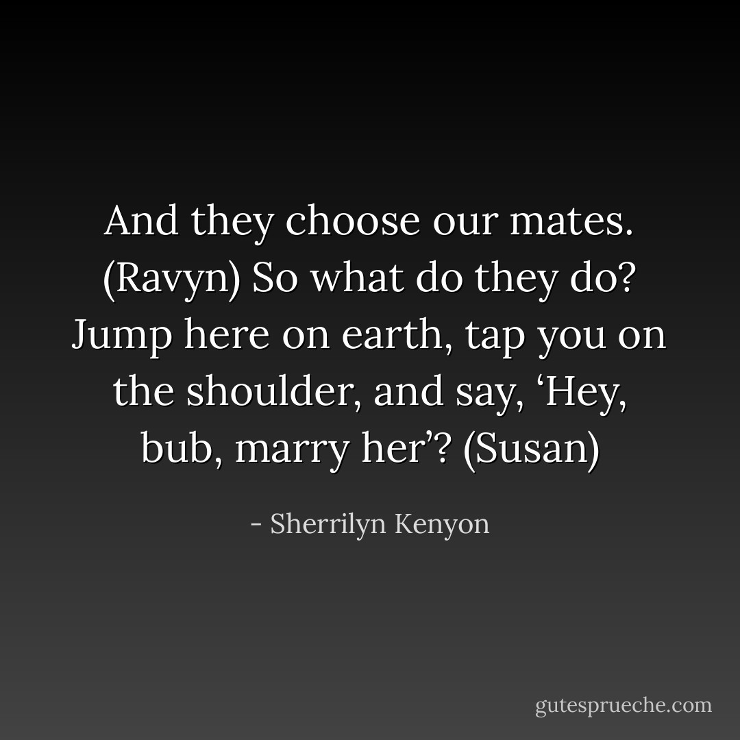 And they choose our mates. (Ravyn)<br />So what do they do? Jump here on earth, tap you on the shoulder, and say, ‘Hey, bub, marry her’? (Susan) - Sherrilyn Kenyon