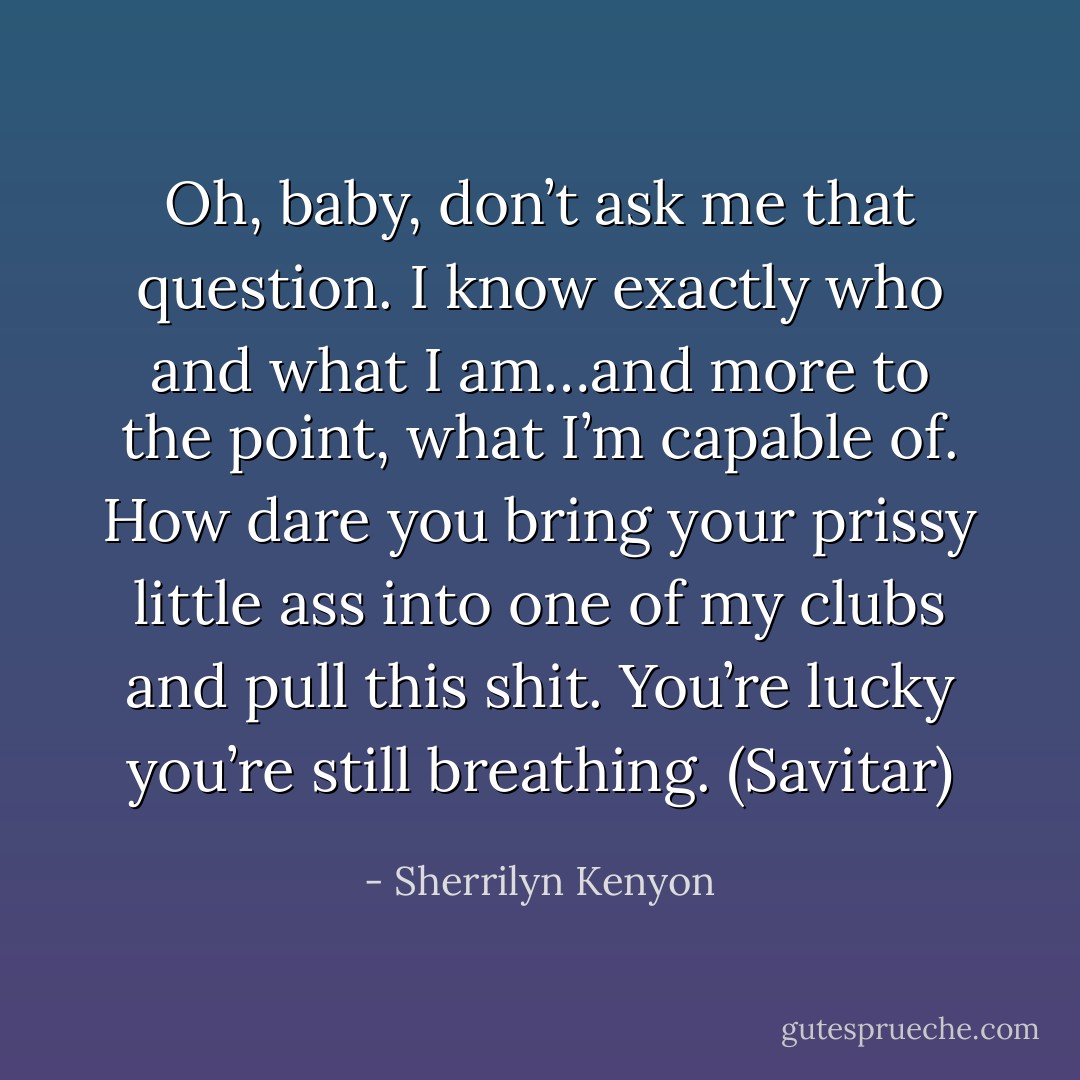 Oh, baby, don’t ask me that question. I know exactly who and what I am…and more to the point, what I’m capable of. How dare you bring your prissy little ass into one of my clubs and pull this shit. You’re lucky you’re still breathing. (Savitar) - Sherrilyn Kenyon
