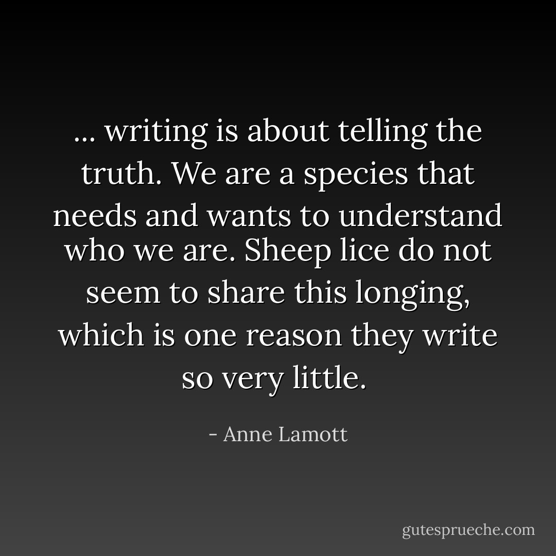 ... writing is about telling the truth. We are a species that needs and wants to understand who we are. Sheep lice do not seem to share this longing, which is one reason they write so very little.  - Anne Lamott