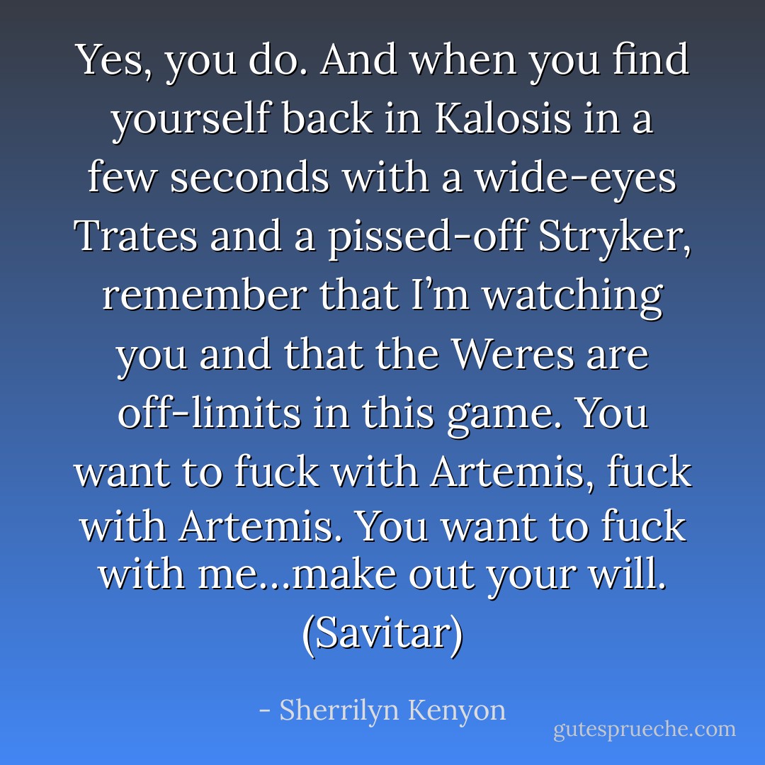 Yes, you do. And when you find yourself back in Kalosis in a few seconds with a wide-eyes Trates and a pissed-off Stryker, remember that I’m watching you and that the Weres are off-limits in this game. You want to fuck with Artemis, fuck with Artemis. You want to fuck with me…make out your will. (Savitar) - Sherrilyn Kenyon