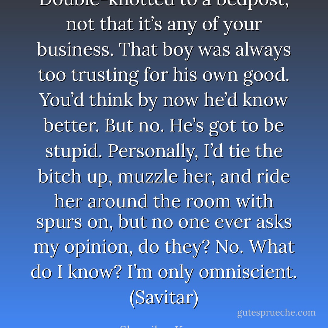 Double-knotted to a bedpost, not that it’s any of your business. That boy was always too trusting for his own good. You’d think by now he’d know better. But no. He’s got to be stupid. Personally, I’d tie the bitch up, muzzle her, and ride her around the room with spurs on, but no one ever asks my opinion, do they? No. What do I know? I’m only omniscient. (Savitar) - Sherrilyn Kenyon