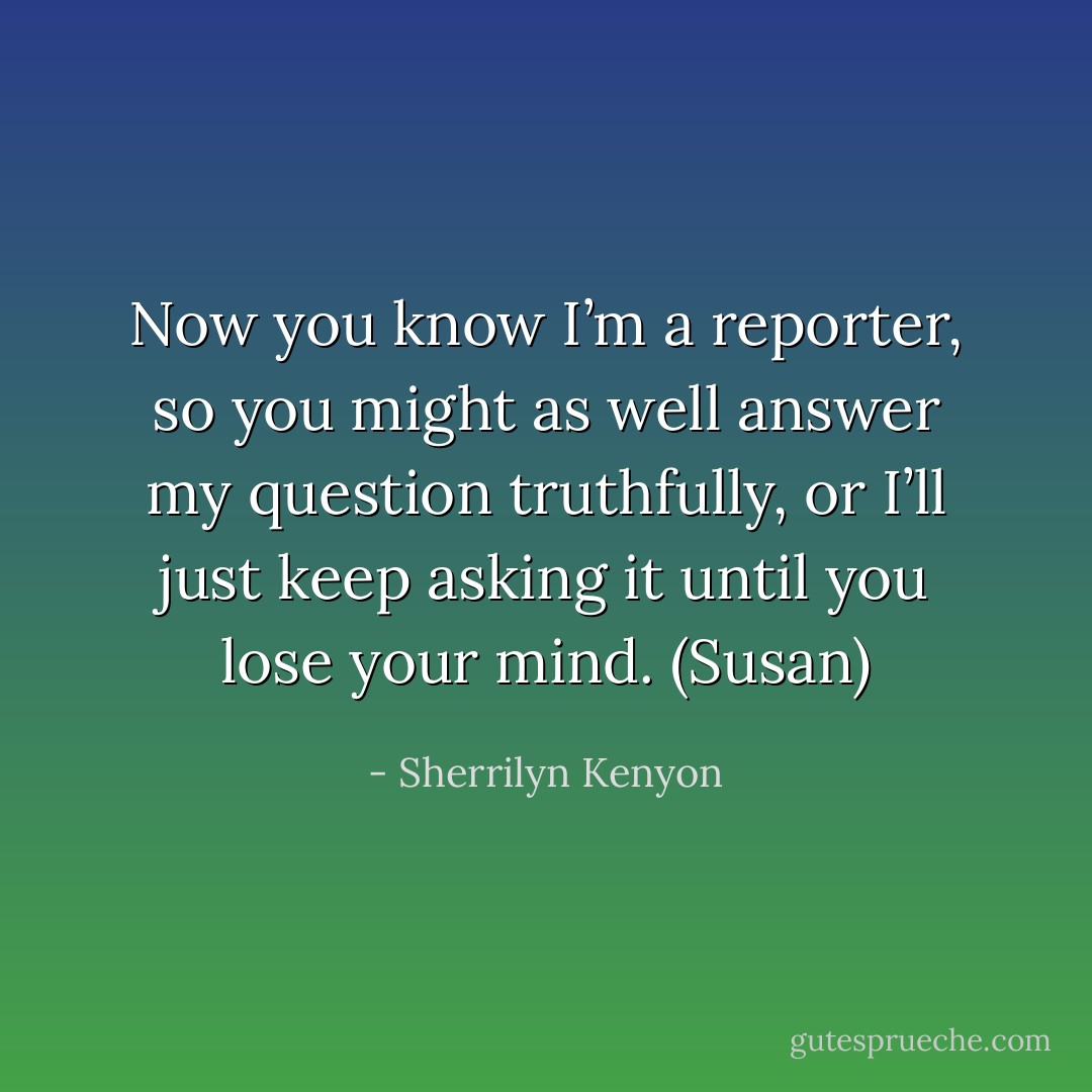 Now you know I’m a reporter, so you might as well answer my question truthfully, or I’ll just keep asking it until you lose your mind. (Susan) - Sherrilyn Kenyon