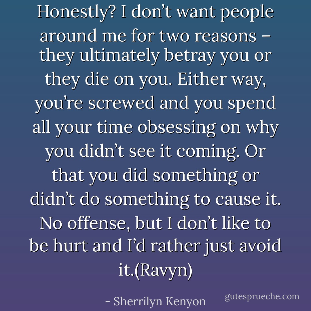 Honestly? I don’t want people around me for two reasons – they ultimately betray you or they die on you. Either way, you’re screwed and you spend all your time obsessing on why you didn’t see it coming. Or that you did something or didn’t do something to cause it. No offense, but I don’t like to be hurt and I’d rather just avoid it.(Ravyn) - Sherrilyn Kenyon