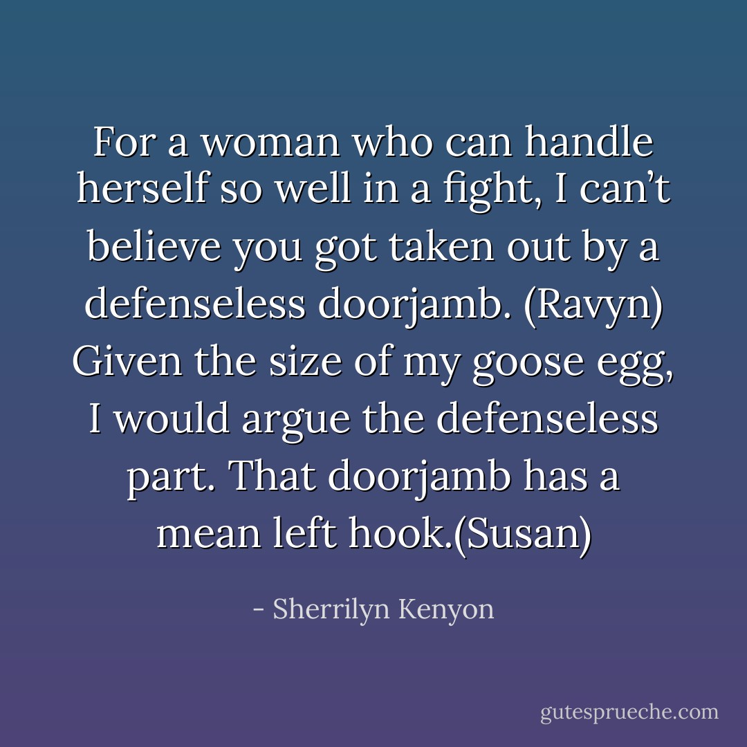 For a woman who can handle herself so well in a fight, I can’t believe you got taken out by a defenseless doorjamb. (Ravyn)<br />Given the size of my goose egg, I would argue the defenseless part. That doorjamb has a mean left hook.(Susan) - Sherrilyn Kenyon