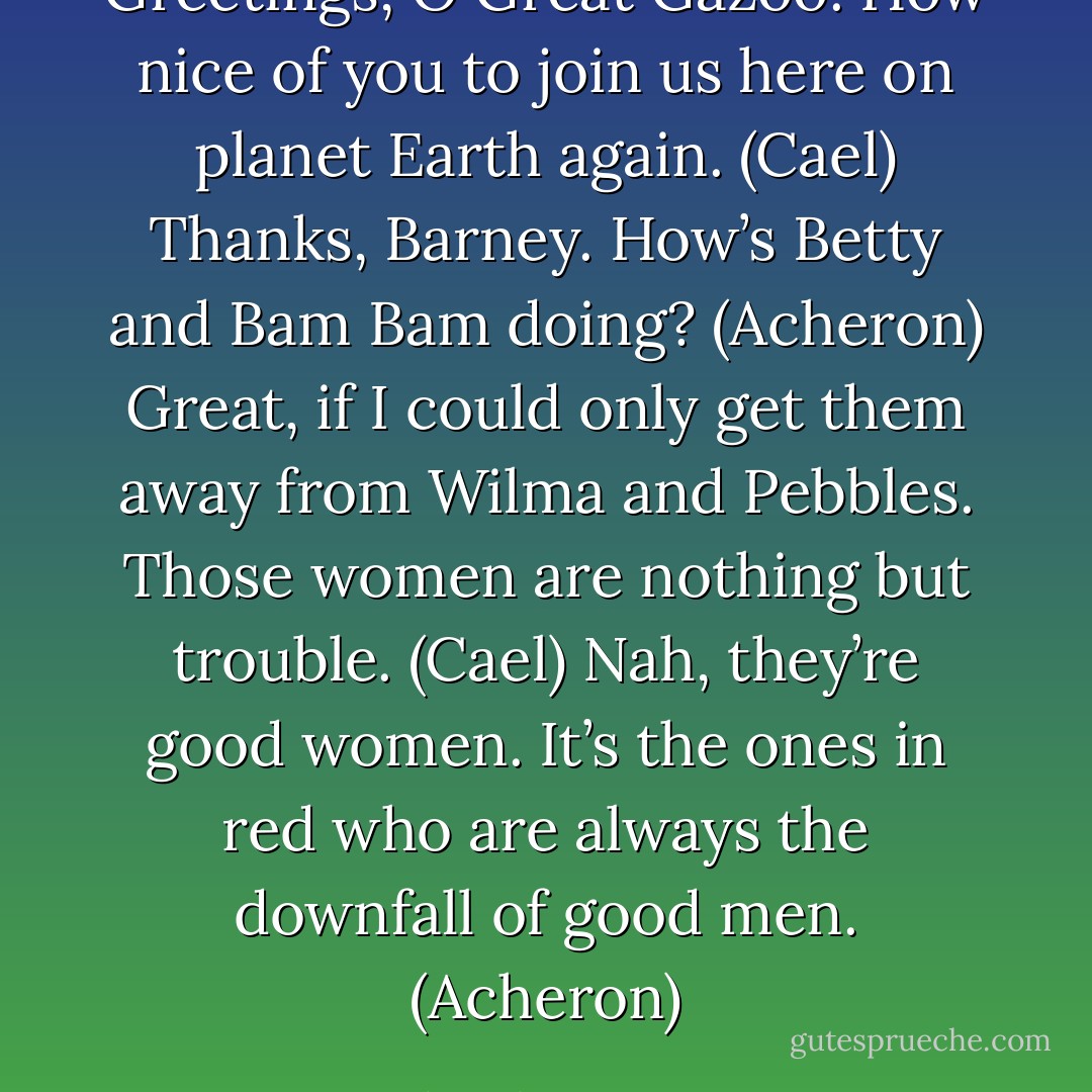 Greetings, O Great Gazoo. How nice of you to join us here on planet Earth again. (Cael)<br />Thanks, Barney. How’s Betty and Bam Bam doing? (Acheron)<br />Great, if I could only get them away from Wilma and Pebbles. Those women are nothing but trouble. (Cael)<br />Nah, they’re good women. It’s the ones in red who are always the downfall of good men. (Acheron) - Sherrilyn Kenyon