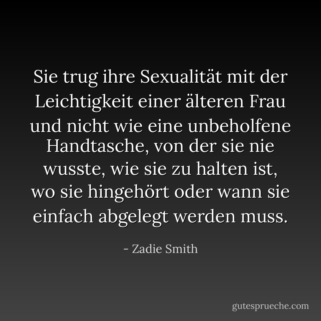Sie trug ihre Sexualität mit der Leichtigkeit einer älteren Frau und nicht wie eine unbeholfene Handtasche, von der sie nie wusste, wie sie zu halten ist, wo sie hingehört oder wann sie einfach abgelegt werden muss. - Zadie Smith<
