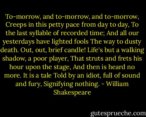 To-morrow, and to-morrow, and to-morrow,<br />Creeps in this petty pace from day to day,<br />To the last syllable of recorded time;<br />And all our yesterdays have lighted fools<br />The way to dusty death. Out, out, brief candle!<br />Life's but a walking shadow, a poor player,<br />That struts and frets his hour upon the stage,<br />And then is heard no more. It is a tale<br />Told by an idiot, full of sound and fury,<br />Signifying nothing. - William Shakespeare