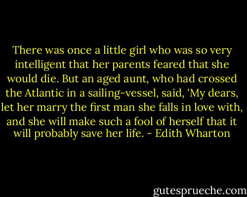 There was once a little girl who was so very intelligent that her parents feared that she would die. But an aged aunt, who had crossed the Atlantic in a sailing-vessel, said, 'My dears, let her marry the first man she falls in love with, and she will make such a fool of herself that it will probably save her life. - Edith Wharton