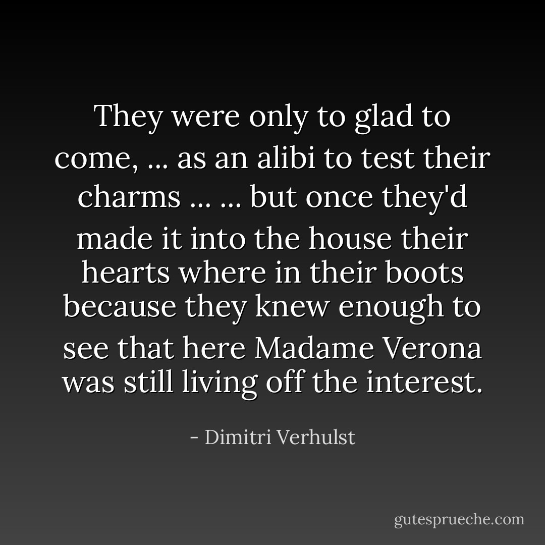 They were only to glad to come, ... as an alibi to test their charms ... ... but once they'd made it into the house their hearts where in their boots because they knew enough to see that <i>here</i> Madame Verona was still living off the interest. - Dimitri Verhulst