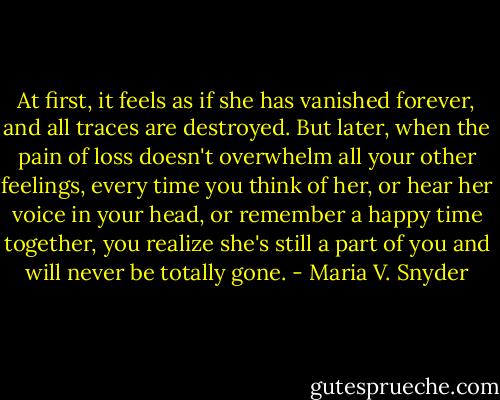 At first, it feels as if she has vanished forever, and all traces are destroyed. But later, when the pain of loss doesn't overwhelm all your other feelings, every time you think of her, or hear her voice in your head, or remember a happy time together, you realize she's still a part of you and will never be totally gone. - Maria V. Snyder