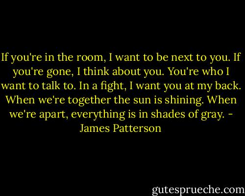 If you're in the room, I want to be next to you. If you're gone, I think about you. You're who I want to talk to. In a fight, I want you at my back. When we're together the sun is shining. When we're apart, everything is in shades of gray. - James Patterson