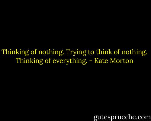 Thinking of nothing. Trying to think of nothing. Thinking of everything. - Kate Morton