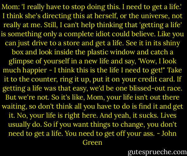 Mom: 'I really have to stop doing this. I need to get a life.'<br /><br />I think she's directing this at herself, or the universe, not really at me. Still, I can't help thinking that 'getting a life' is something only a complete idiot could believe. Like you can just drive to a store and get a life. See it in its shiny box and look inside the plastic window and catch a glimpse of yourself in a new life and say, 'Wow, I look much happier - I think this is the life I need to get!" Take it to the counter, ring it up, put it on your credit card. If getting a life was that easy, we'd be one blissed-out race. But we're not. So it's like, Mom, your life isn't out there waiting, so don't think all you have to do is find it and get it. No, your life is right here. And yeah, it sucks. Lives usually do. So if you want things to change, you don't need to get a life. You need to get off your ass. - John Green