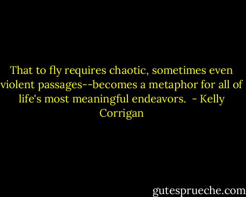 That to fly requires chaotic, sometimes even violent passages--becomes a metaphor for all of life's most meaningful endeavors.  - Kelly Corrigan