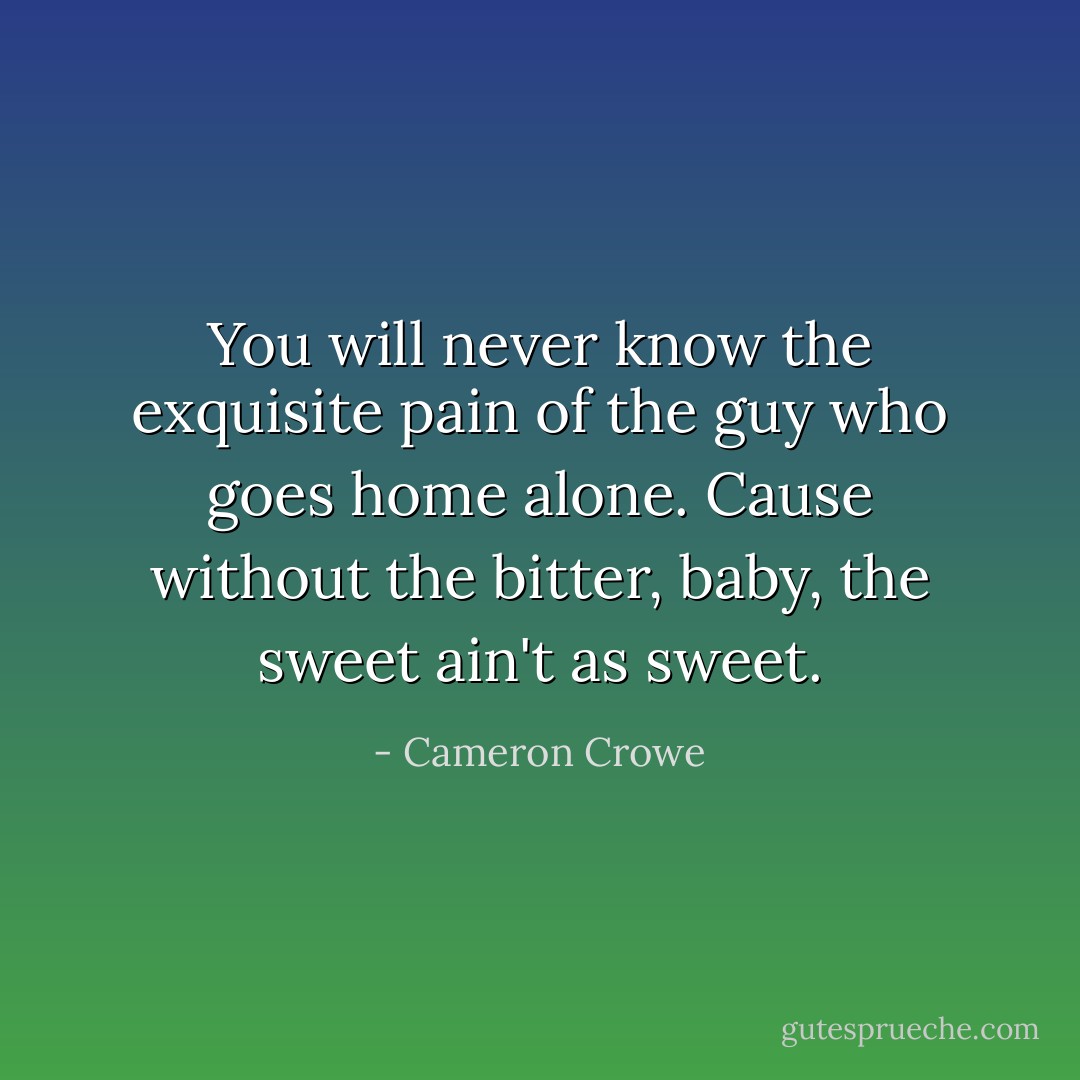 You will never know the exquisite pain of the guy who goes home alone. Cause without the bitter, baby, the sweet ain't as sweet. - Cameron Crowe