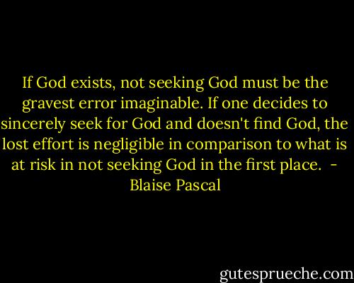 If God exists, not seeking God must be the gravest error imaginable. If one decides to sincerely seek for God and doesn't find God, the lost effort is negligible in comparison to what is at risk in not seeking God in the first place.  - Blaise Pascal
