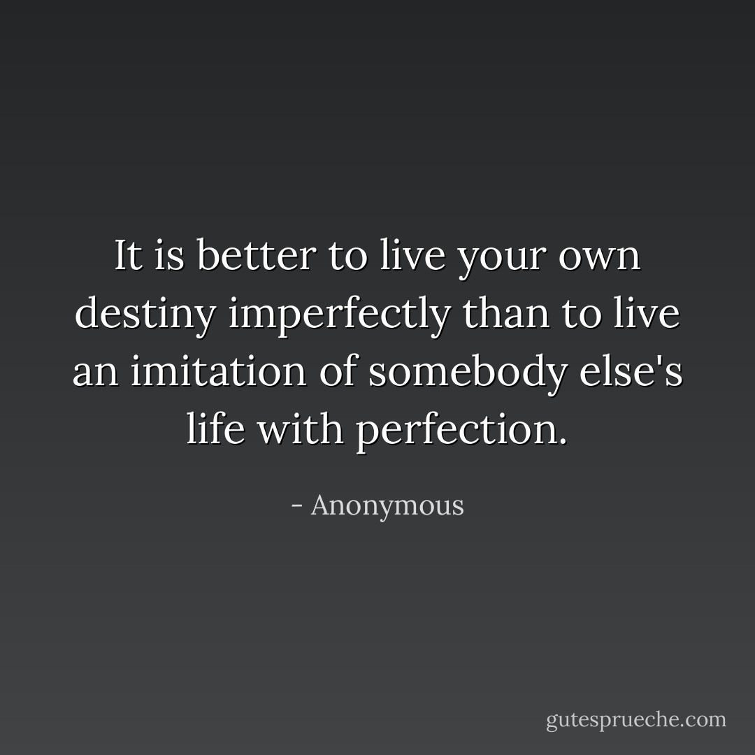 It is better to live your own destiny imperfectly than to live an imitation of somebody else's life with perfection. - Anonymous