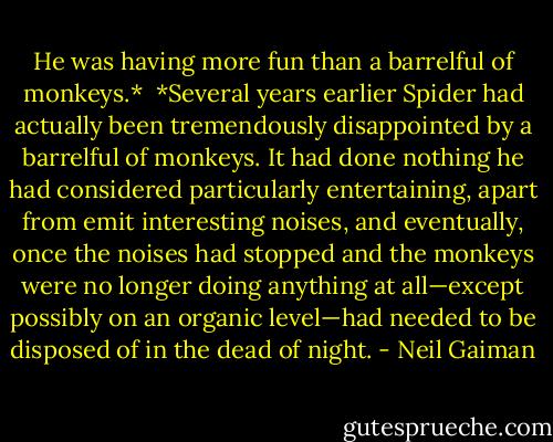 He was having more fun than a barrelful of monkeys.*<br /><br />*Several years earlier Spider had actually been tremendously disappointed by a barrelful of monkeys. It had done nothing he had considered particularly entertaining, apart from emit interesting noises, and eventually, once the noises had stopped and the monkeys were no longer doing anything at all—except possibly on an organic level—had needed to be disposed of in the dead of night. - Neil Gaiman