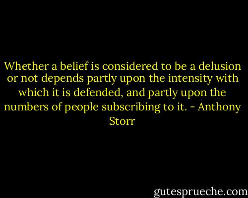 Whether a belief is considered to be a delusion or not depends partly upon the intensity with which it is defended, and partly upon the numbers of people subscribing to it. - Anthony Storr